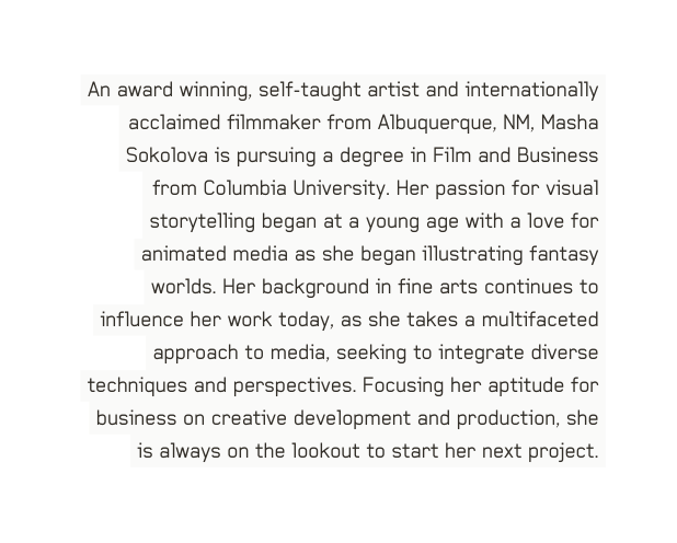 An award winning self taught artist and internationally acclaimed filmmaker from Albuquerque NM Masha Sokolova is pursuing a degree in Film and Business from Columbia University Her passion for visual storytelling began at a young age with a love for animated media as she began illustrating fantasy worlds Her background in fine arts continues to influence her work today as she takes a multifaceted approach to media seeking to integrate diverse techniques and perspectives Focusing her aptitude for business on creative development and production she is always on the lookout to start her next project